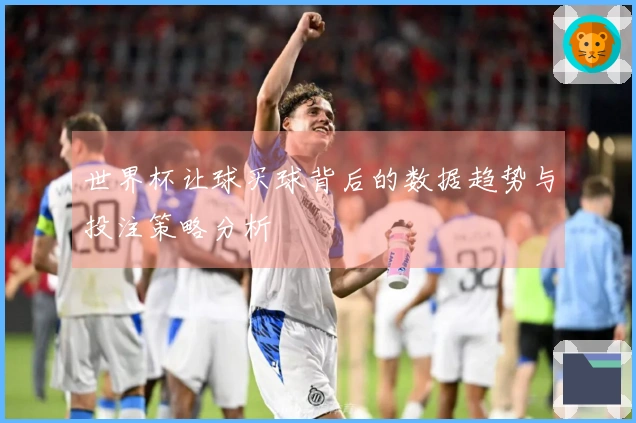 世界杯让球买球背后的数据趋势与投注策略分析